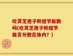 吃灵芝孢子粉结节能散吗(吃灵芝孢子粉结节能否分散在体内？)