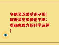 多糖灵芝破壁孢子粉(破壁灵芝多糖孢子粉：增强免疫力的科学选择)