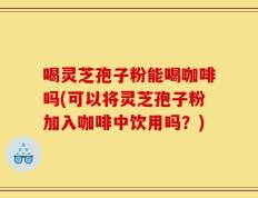 喝灵芝孢子粉能喝咖啡吗(可以将灵芝孢子粉加入咖啡中饮用吗？)