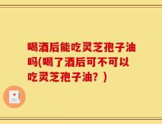 喝酒后能吃灵芝孢子油吗(喝了酒后可不可以吃灵芝孢子油？)