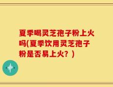 夏季喝灵芝孢子粉上火吗(夏季饮用灵芝孢子粉是否易上火？)
