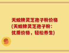 天蛟牌灵芝孢子粉价格(天蛟牌灵芝孢子粉：优质价格，轻松养生)