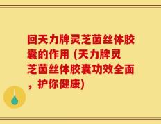 回天力牌灵芝菌丝体胶囊的作用 (天力牌灵芝菌丝体胶囊功效全面，护你健康)