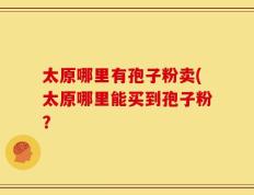 太原哪里有孢子粉卖(太原哪里能买到孢子粉？