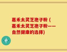 嘉禾太灵芝孢子粉 (嘉禾太灵芝孢子粉——自然健康的选择)