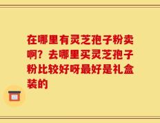在哪里有灵芝孢子粉卖啊？去哪里买灵芝孢子粉比较好呀最好是礼盒装的