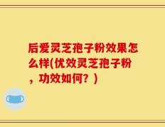 后爱灵芝孢子粉效果怎么样(优效灵芝孢子粉，功效如何？)