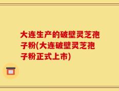 大连生产的破壁灵芝孢子粉(大连破壁灵芝孢子粉正式上市)