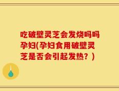 吃破壁灵芝会发烧吗吗孕妇(孕妇食用破壁灵芝是否会引起发热？)