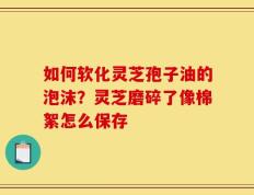 如何软化灵芝孢子油的泡沫？灵芝磨碎了像棉絮怎么保存