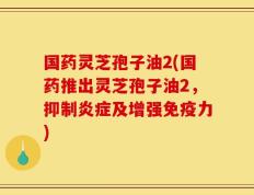 国药灵芝孢子油2(国药推出灵芝孢子油2，抑制炎症及增强免疫力)