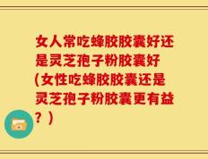 女人常吃蜂胶胶囊好还是灵芝孢子粉胶囊好 (女性吃蜂胶胶囊还是灵芝孢子粉胶囊更有益？)