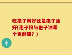 吃孢子粉好还是孢子油好(孢子粉与孢子油哪个更健康？)