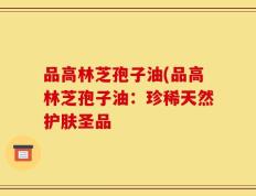 品高林芝孢子油(品高林芝孢子油：珍稀天然护肤圣品