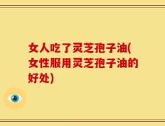 女人吃了灵芝孢子油(女性服用灵芝孢子油的好处)