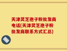 天津灵芝孢子粉批发商电话(天津灵芝孢子粉批发商联系方式汇总)