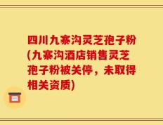 四川九寨沟灵芝孢子粉(九寨沟酒店销售灵芝孢子粉被关停，未取得相关资质)