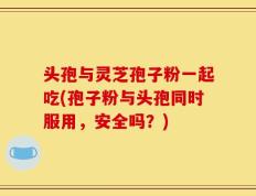头孢与灵芝孢子粉一起吃(孢子粉与头孢同时服用，安全吗？)