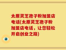 太原灵芝孢子粉加盟店电话(太原灵芝孢子粉加盟店电话，让您轻松开启创业之路)