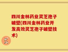 四川金林药业灵芝孢子破壁(四川金林药业开发高效灵芝孢子破壁技术)