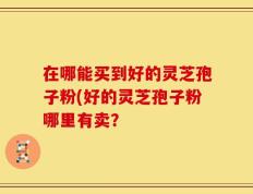 在哪能买到好的灵芝孢子粉(好的灵芝孢子粉哪里有卖？