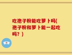 吃孢子粉能吃萝卜吗(孢子粉和萝卜能一起吃吗？)