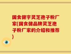国食健字灵芝孢子粉厂家(国食健品牌灵芝孢子粉厂家的介绍和推荐)