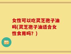 女性可以吃灵芝孢子油吗(灵芝孢子油适合女性食用吗？)