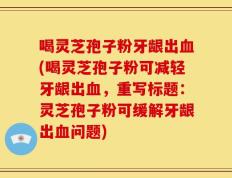 喝灵芝孢子粉牙龈出血(喝灵芝孢子粉可减轻牙龈出血，重写标题：灵芝孢子粉可缓解牙龈出血问题)