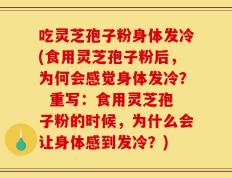 吃灵芝孢子粉身体发冷(食用灵芝孢子粉后，为何会感觉身体发冷？  重写：食用灵芝孢子粉的时候，为什么会让身体感到发冷？)