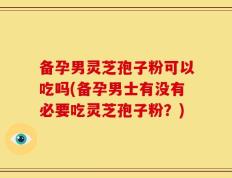 备孕男灵芝孢子粉可以吃吗(备孕男士有没有必要吃灵芝孢子粉？)