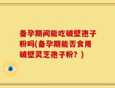 备孕期间能吃破壁孢子粉吗(备孕期能否食用破壁灵芝孢子粉？)