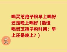 喝灵芝孢子粉早上喝好还是晚上喝好 (最佳喝灵芝孢子粉时间：早上还是晚上？)