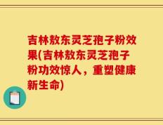 吉林敖东灵芝孢子粉效果(吉林敖东灵芝孢子粉功效惊人，重塑健康新生命)