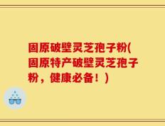 固原破壁灵芝孢子粉(固原特产破壁灵芝孢子粉，健康必备！)