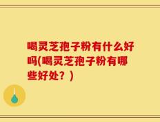 喝灵芝孢子粉有什么好吗(喝灵芝孢子粉有哪些好处？)