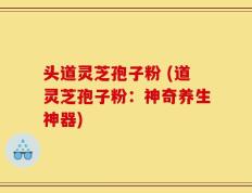 头道灵芝孢子粉 (道灵芝孢子粉：神奇养生神器)