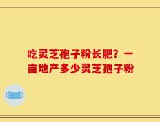 吃灵芝孢子粉长肥？一亩地产多少灵芝孢子粉