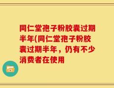 同仁堂孢子粉胶囊过期半年(同仁堂孢子粉胶囊过期半年，仍有不少消费者在使用