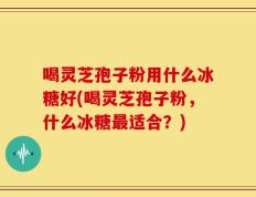 喝灵芝孢子粉用什么冰糖好(喝灵芝孢子粉，什么冰糖最适合？)
