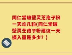 同仁堂破壁灵芝孢子粉一天吃几粒(同仁堂破壁灵芝孢子粉建议一天摄入量是多少？)