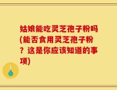 姑娘能吃灵芝孢子粉吗(能否食用灵芝孢子粉？这是你应该知道的事项)