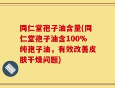 同仁堂孢子油含量(同仁堂孢子油含100%纯孢子油，有效改善皮肤干燥问题)