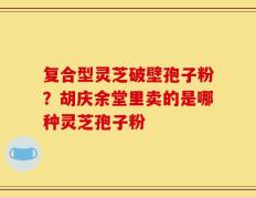 复合型灵芝破壁孢子粉？胡庆余堂里卖的是哪种灵芝孢子粉