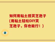 如何用粘土捏灵芝孢子(用粘土轻松DIY灵芝孢子，你也能行！)