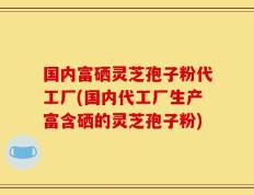 国内富硒灵芝孢子粉代工厂(国内代工厂生产富含硒的灵芝孢子粉)