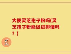 大便灵芝孢子粉吗(灵芝孢子粉能促进排便吗？)