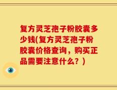 复方灵芝孢子粉胶囊多少钱(复方灵芝孢子粉胶囊价格查询，购买正品需要注意什么？)