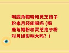 喝鹿角帽粉和灵芝孢子粉来月经能喝吗 (喝鹿角帽粉和灵芝孢子粉对月经影响大吗？)