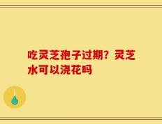 吃灵芝孢子过期？灵芝水可以浇花吗